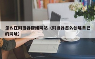 桦甸怎么在浏览器搭建网站（浏览器怎么创建自己的网址）
